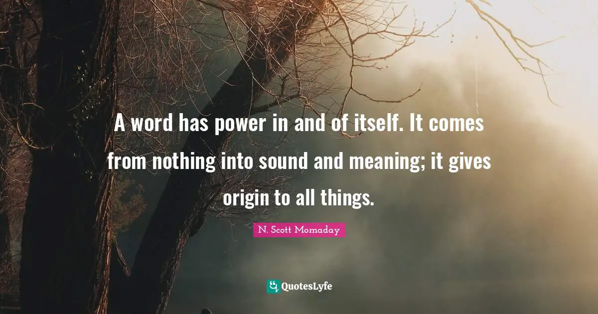 A word has power in and of itself. It comes from nothing into sound and meaning; it gives origin to all things.