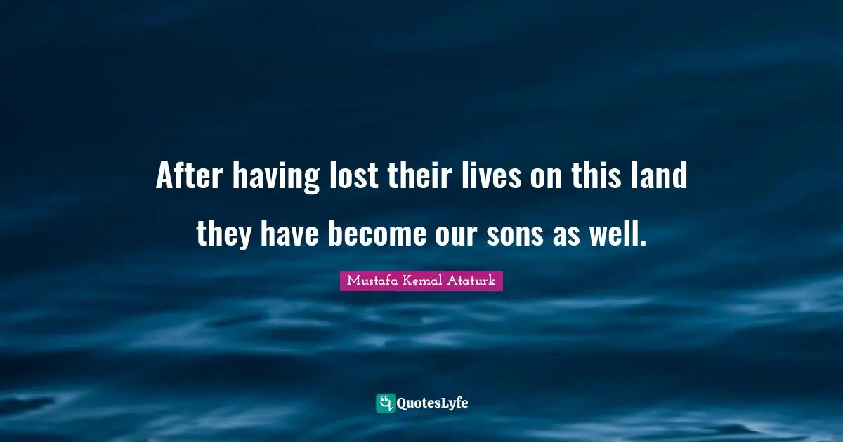 Mustafa Kemal Ataturk Quotes: "After having lost their lives on this land they have become our sons as well."
