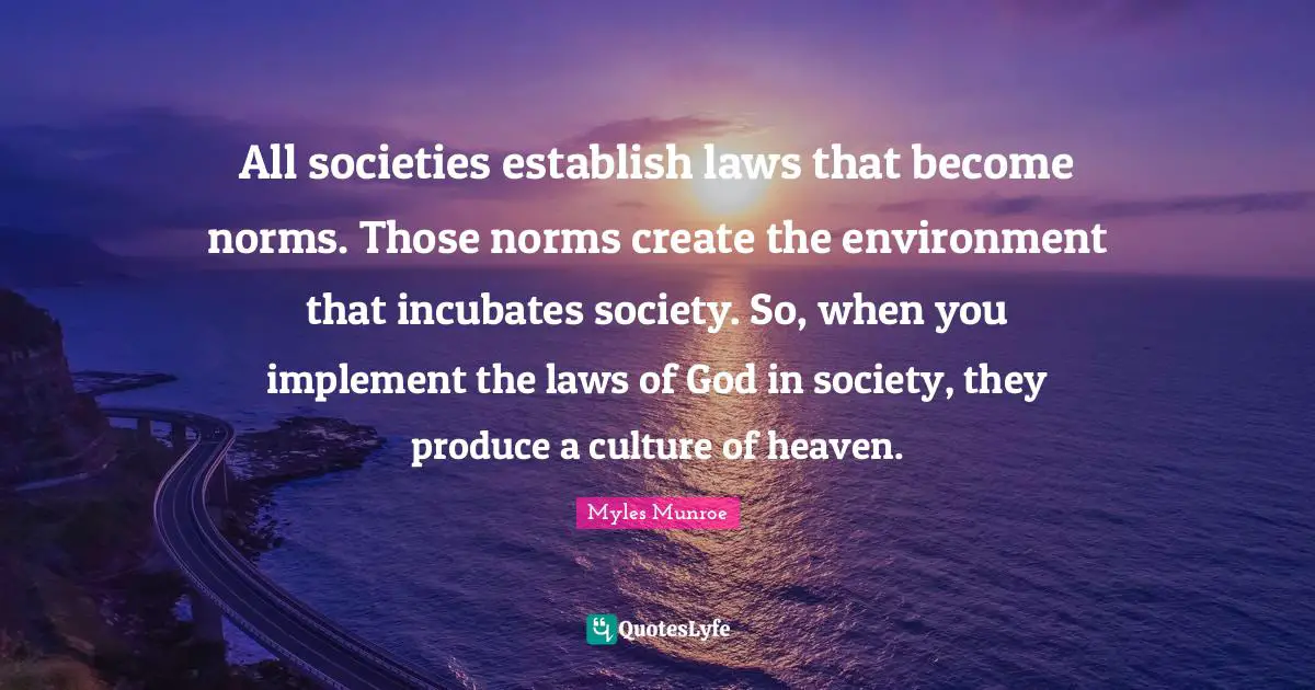 All societies establish laws that become norms. Those norms create the environment that incubates society. So, when you implement the laws of God in society, they produce a culture of heaven.