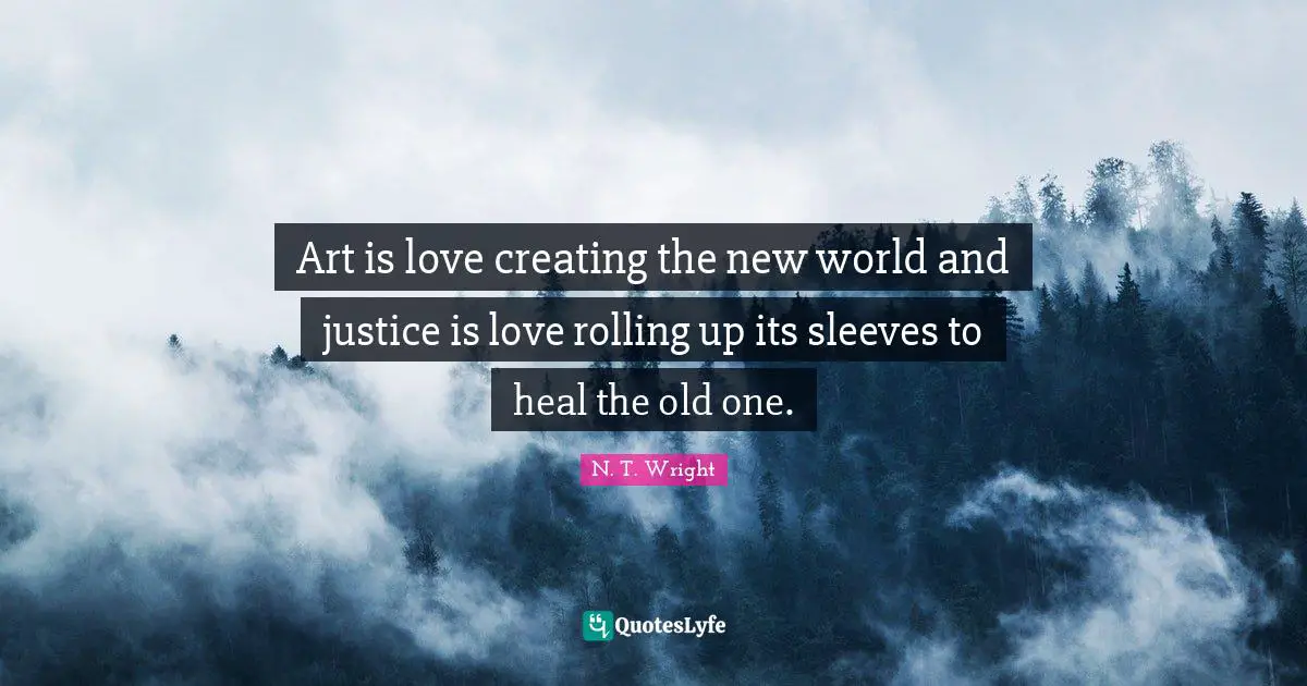 Art is love creating the new world and justice is love rolling up its sleeves to heal the old one.