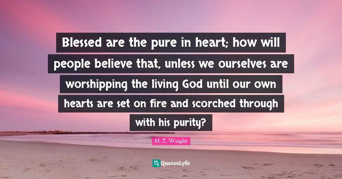 Blessed are the pure in heart; how will people believe that, unless we ourselves are worshipping the living God until our own hearts are set on fire and scorched through with his purity?