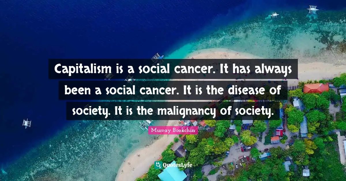Capitalism is a social cancer. It has always been a social cancer. It is the disease of society. It is the malignancy of society.