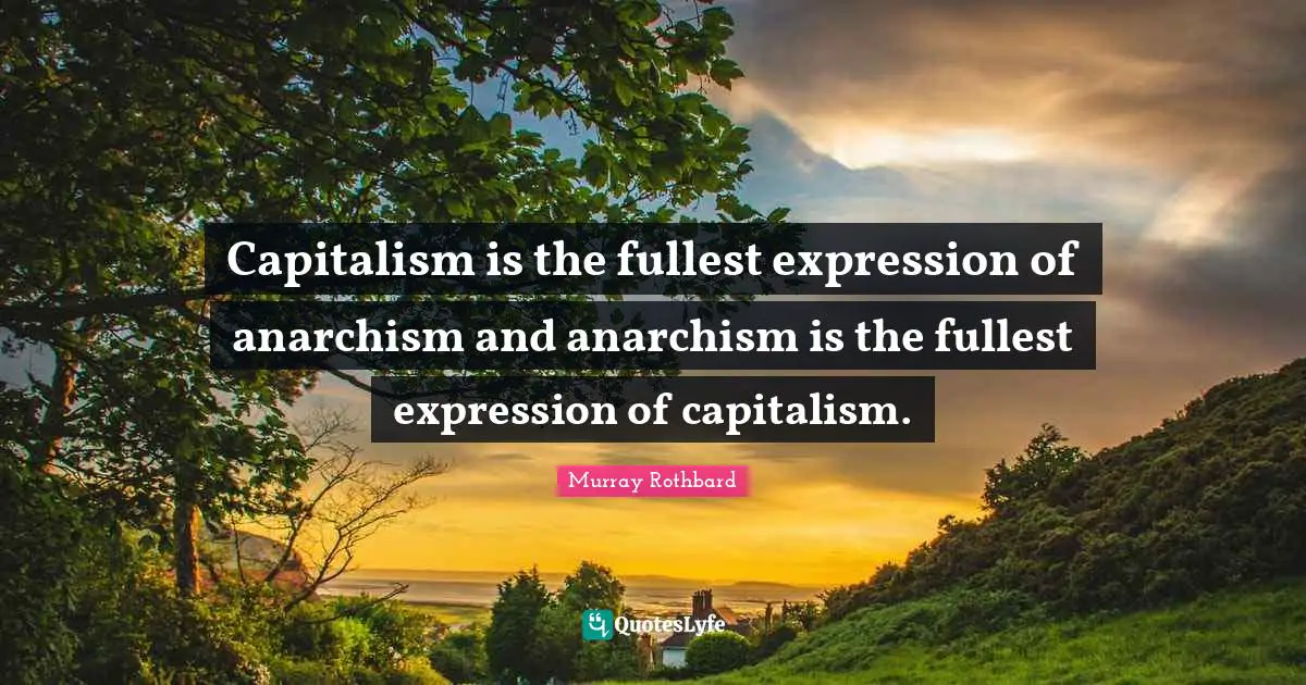 Capitalism is the fullest expression of anarchism and anarchism is the fullest expression of capitalism.