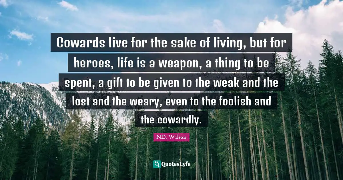Cowards live for the sake of living, but for heroes, life is a weapon, a thing to be spent, a gift to be given to the weak and the lost and the weary, even to the foolish and the cowardly.