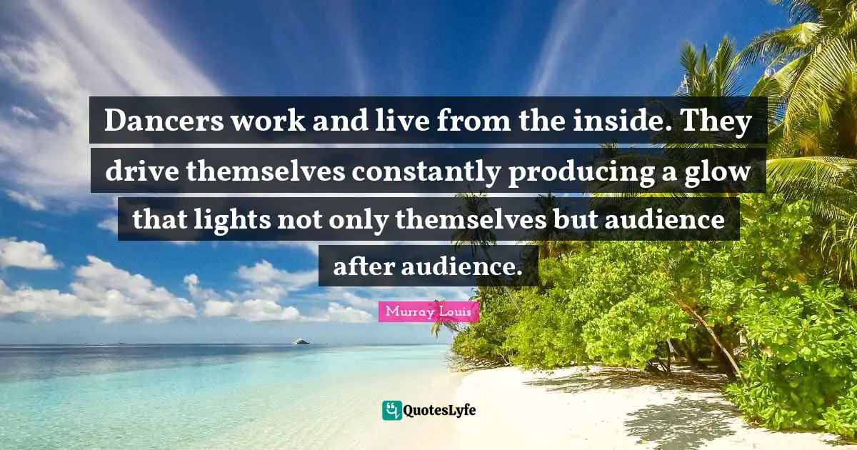 Dancers work and live from the inside. They drive themselves constantly producing a glow that lights not only themselves but audience after audience.
