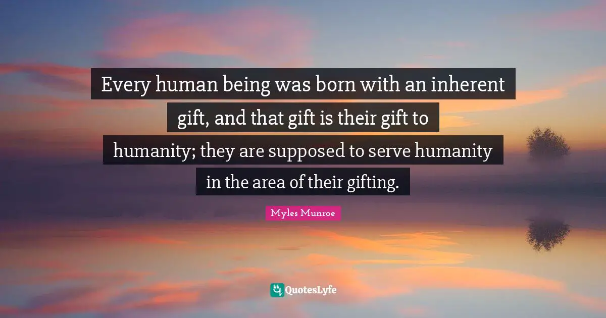 Every human being was born with an inherent gift, and that gift is their gift to humanity; they are supposed to serve humanity in the area of their gifting.
