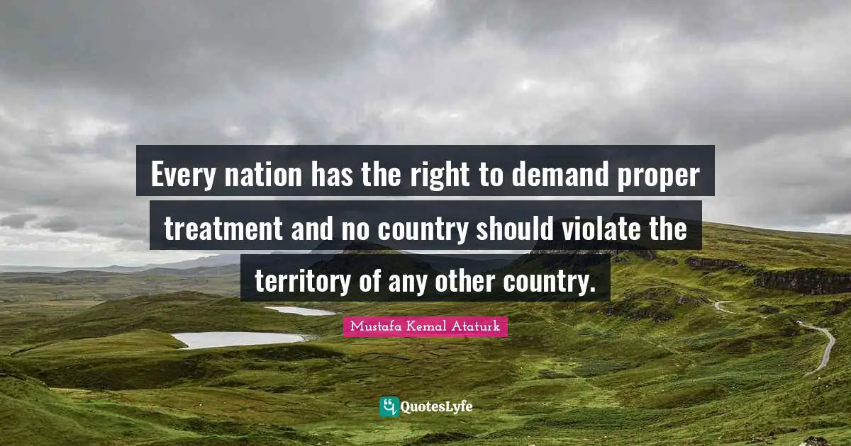 Mustafa Kemal Ataturk Quotes: "Every nation has the right to demand proper treatment and no country should violate the territory of any other country."