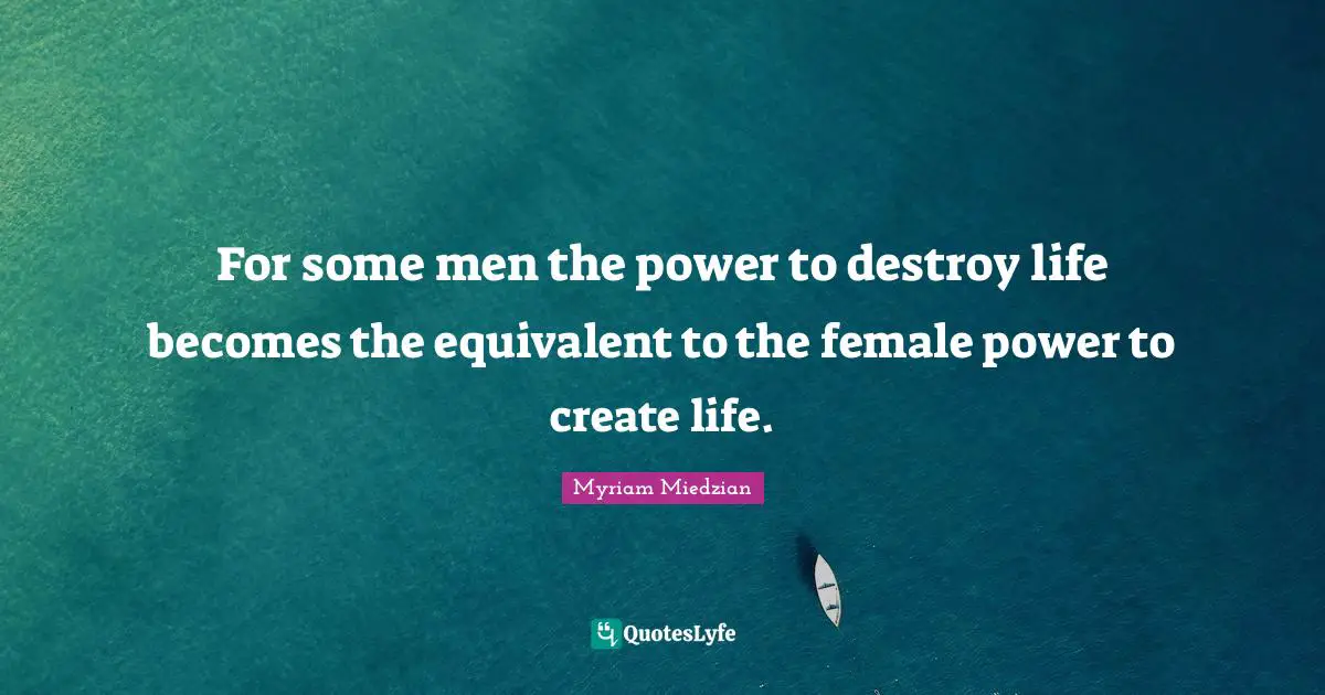 For some men the power to destroy life becomes the equivalent to the female power to create life.