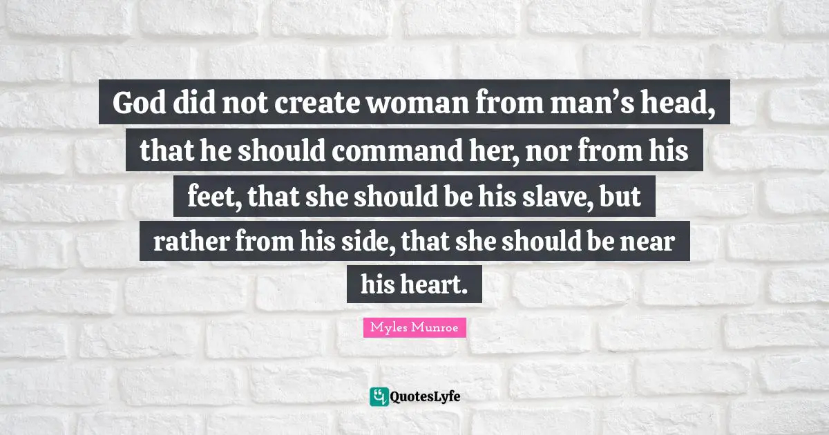 God did not create woman from man’s head, that he should command her, nor from his feet, that she should be his slave, but rather from his side, that she should be near his heart.