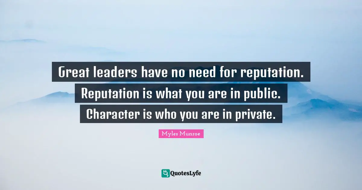 Great leaders have no need for reputation. Reputation is what you are in public. Character is who you are in private.