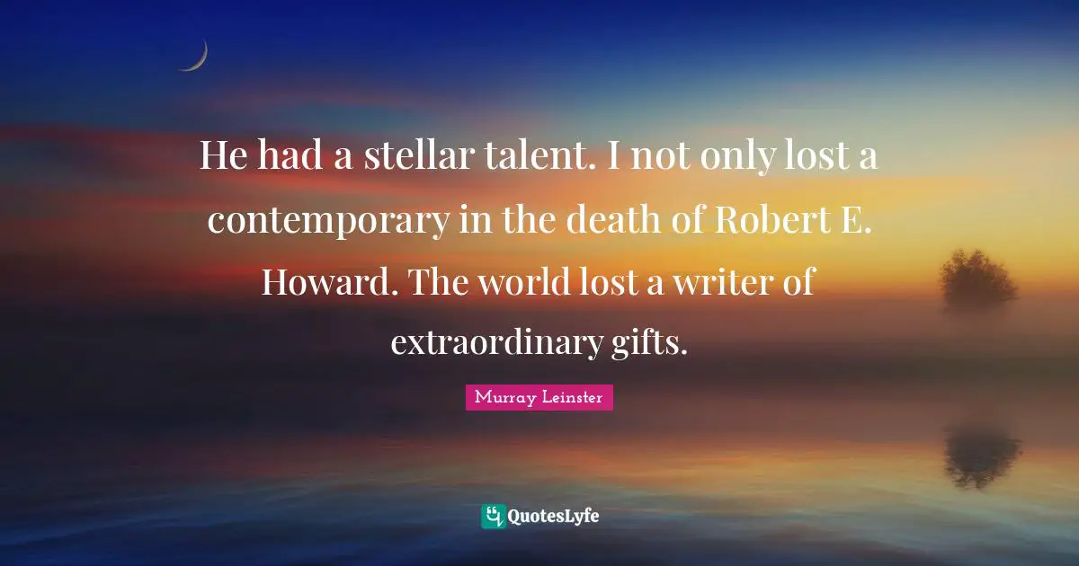 He had a stellar talent. I not only lost a contemporary in the death of Robert E. Howard. The world lost a writer of extraordinary gifts.