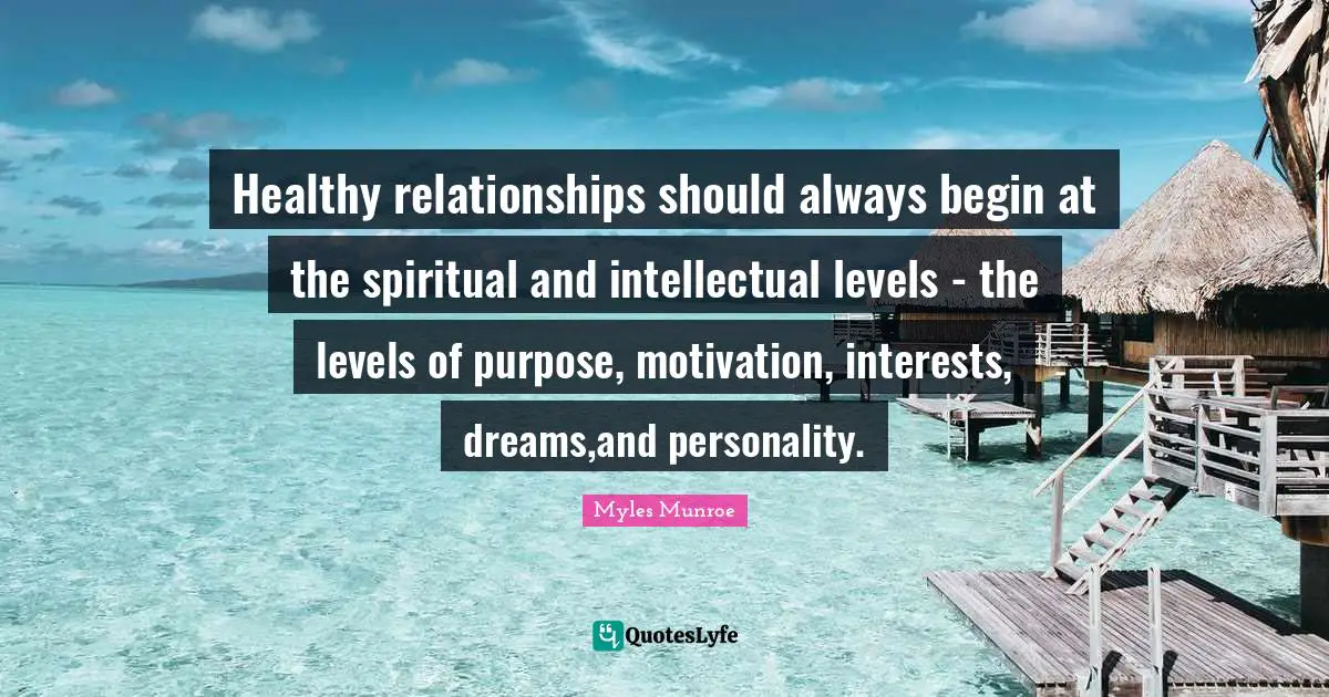 Healthy relationships should always begin at the spiritual and intellectual levels - the levels of purpose, motivation, interests, dreams,and personality.