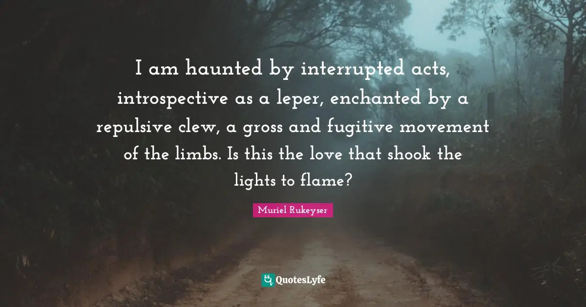 I am haunted by interrupted acts, introspective as a leper, enchanted by a repulsive clew, a gross and fugitive movement of the limbs. Is this the love that shook the lights to flame?