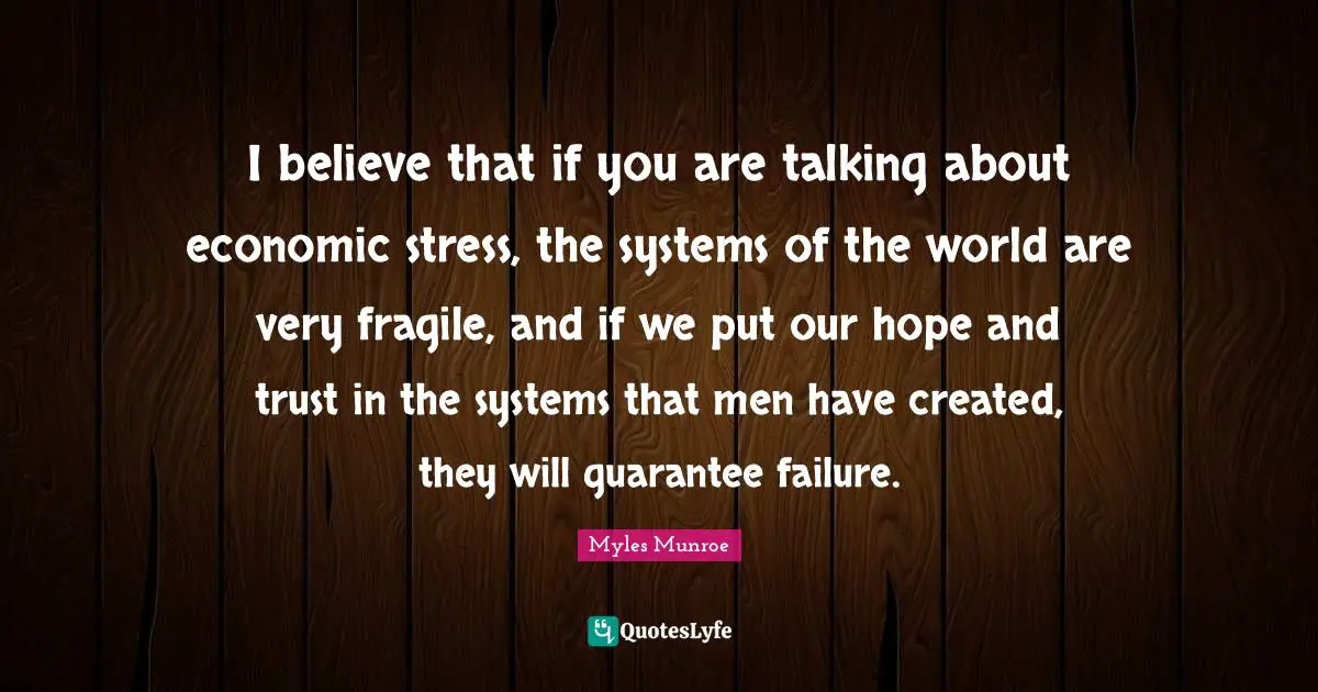 I believe that if you are talking about economic stress, the systems of the world are very fragile, and if we put our hope and trust in the systems that men have created, they will guarantee failure.