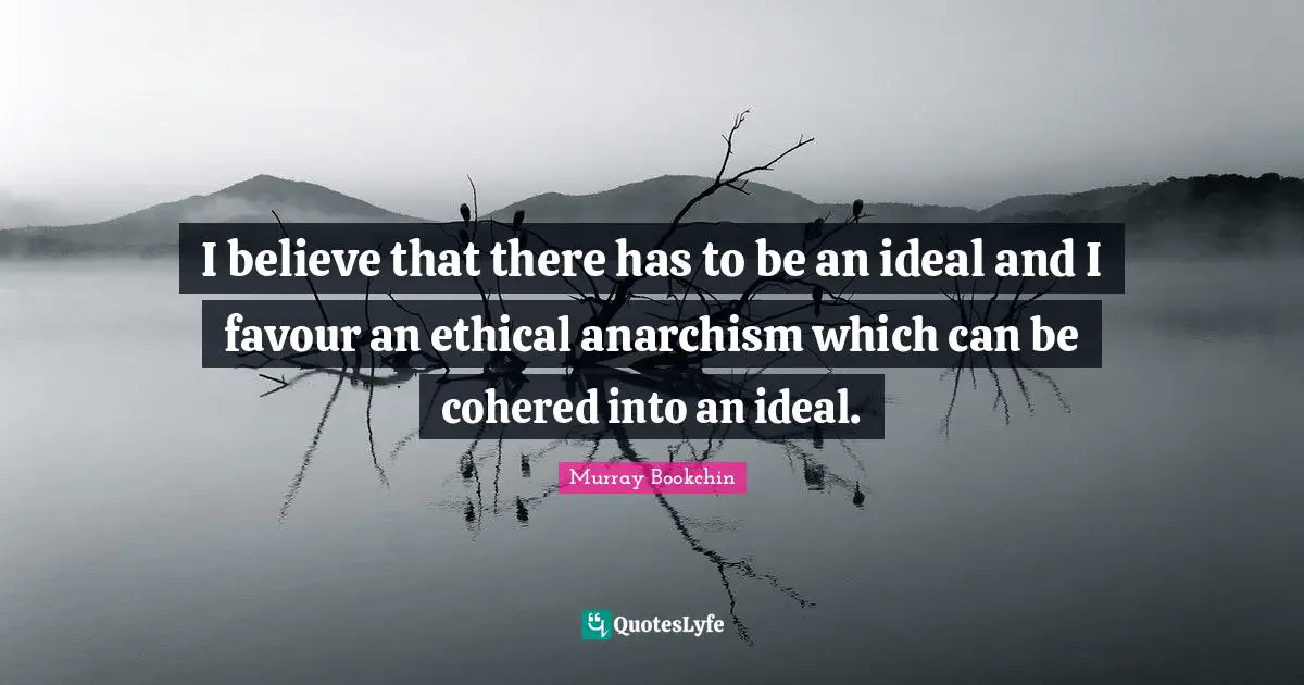I believe that there has to be an ideal and I favour an ethical anarchism which can be cohered into an ideal.