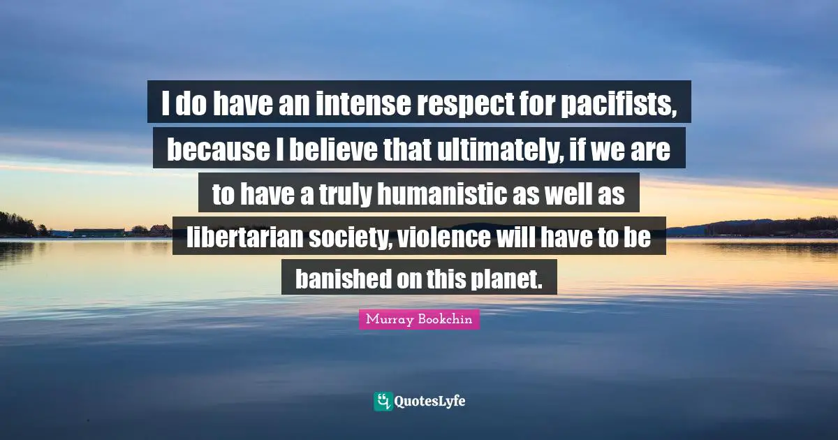 I do have an intense respect for pacifists, because I believe that ultimately, if we are to have a truly humanistic as well as libertarian society, violence will have to be banished on this planet.