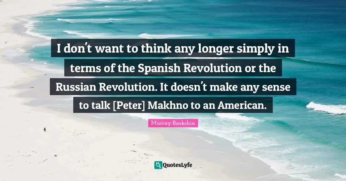 I don't want to think any longer simply in terms of the Spanish Revolution or the Russian Revolution. It doesn't make any sense to talk [Peter] Makhno to an American.