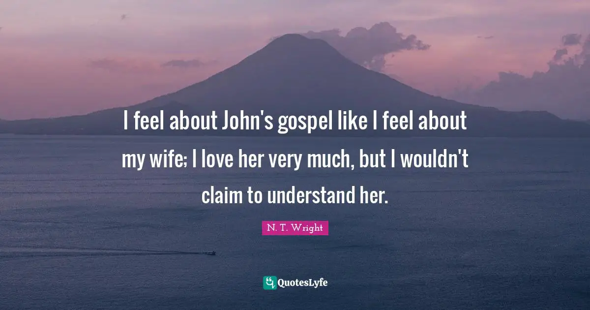 I feel about John's gospel like I feel about my wife; I love her very much, but I wouldn't claim to understand her.