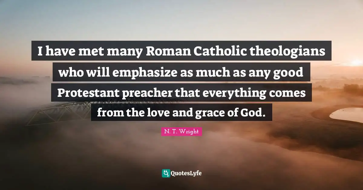 I have met many Roman Catholic theologians who will emphasize as much as any good Protestant preacher that everything comes from the love and grace of God.
