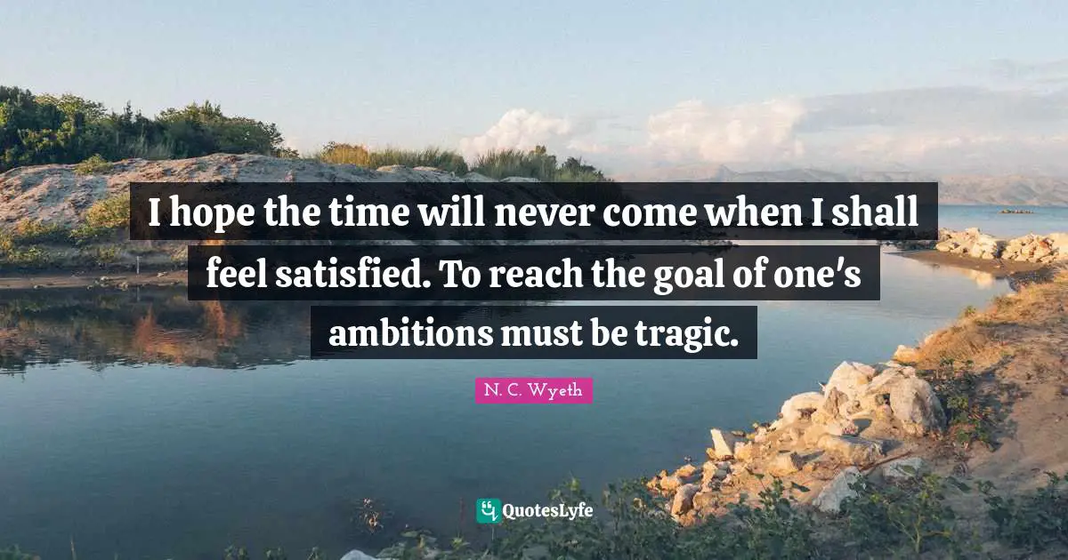 I hope the time will never come when I shall feel satisfied. To reach the goal of one's ambitions must be tragic.