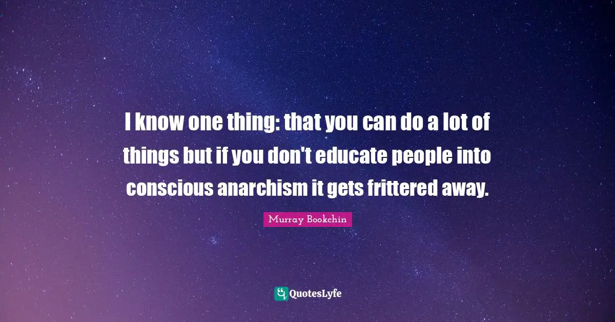 I know one thing: that you can do a lot of things but if you don't educate people into conscious anarchism it gets frittered away.