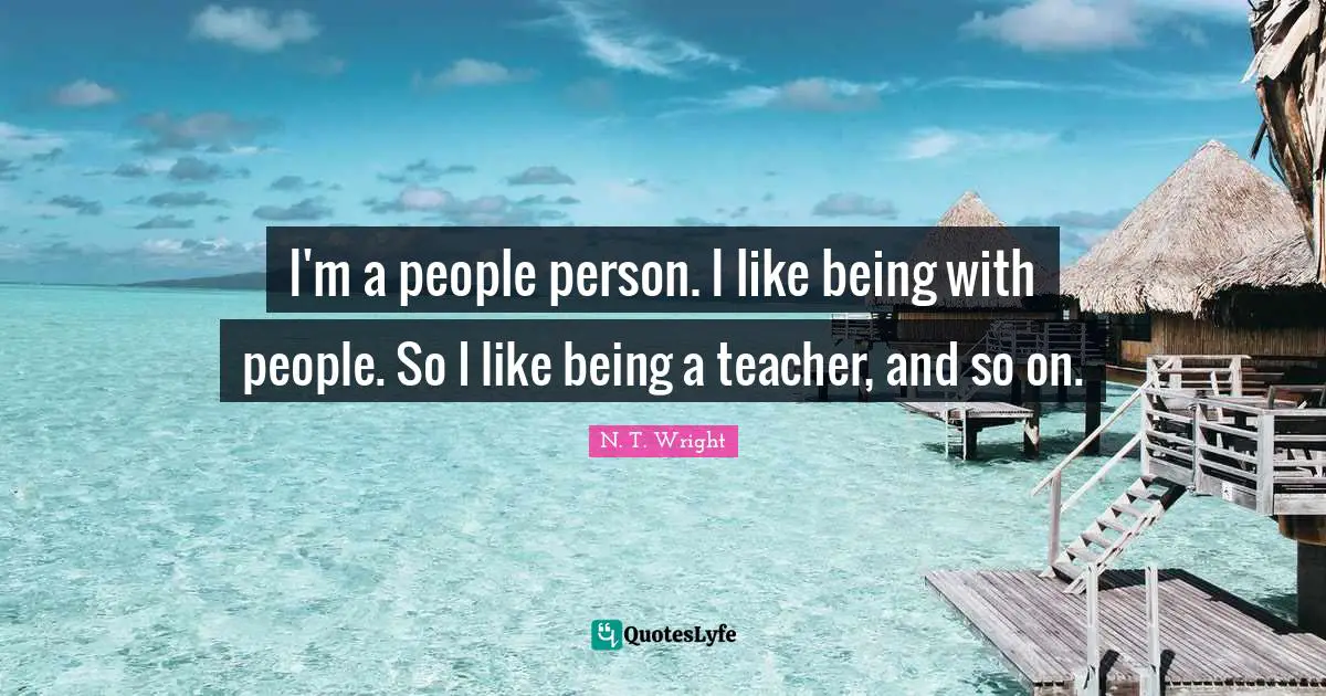 I'm a people person. I like being with people. So I like being a teacher, and so on.