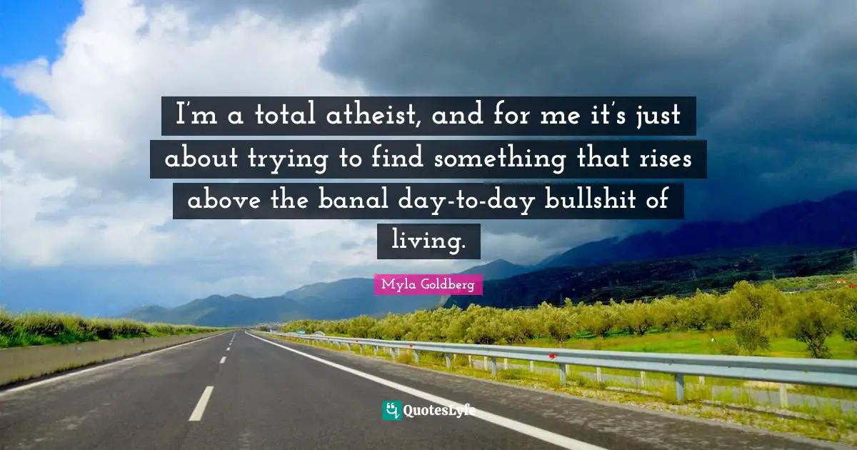 I’m a total atheist, and for me it’s just about trying to find something that rises above the banal day-to-day bullshit of living.