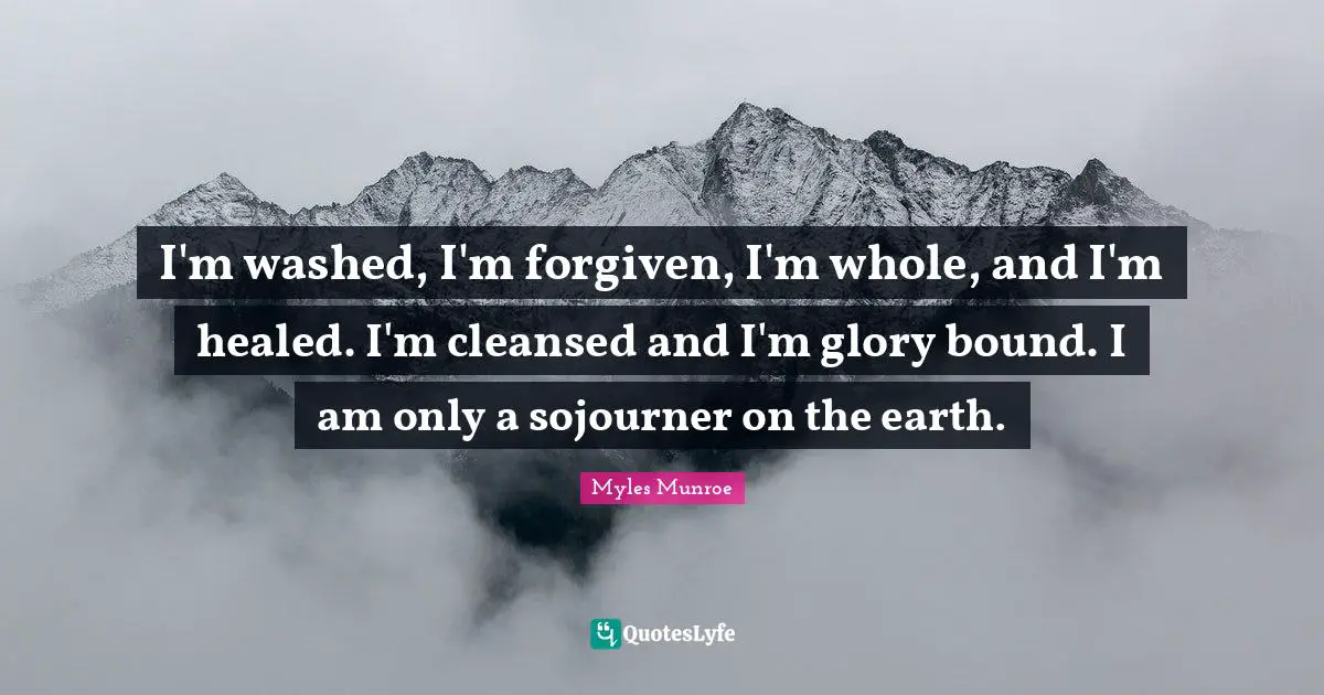 I'm washed, I'm forgiven, I'm whole, and I'm healed. I'm cleansed and I'm glory bound. I am only a sojourner on the earth.