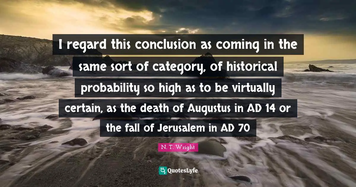 I regard this conclusion as coming in the same sort of category, of historical probability so high as to be virtually certain, as the death of Augustus in AD 14 or the fall of Jerusalem in AD 70