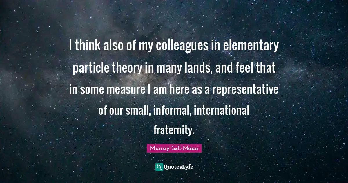 Murray Gell-Mann Quotes: "I think also of my colleagues in elementary particle theory in many lands, and feel that in some measure I am here as a representative of our small, informal, international fraternity."