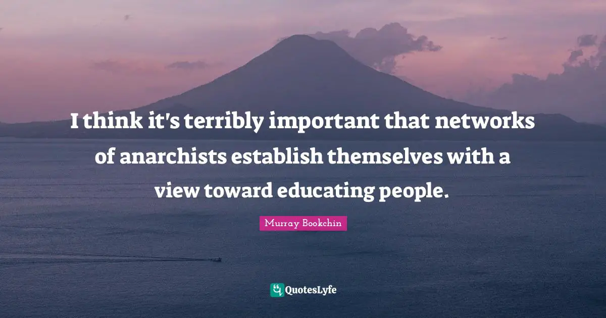 I think it's terribly important that networks of anarchists establish themselves with a view toward educating people.