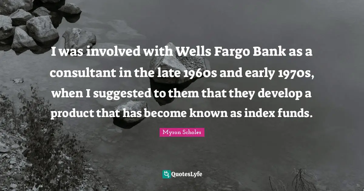 I was involved with Wells Fargo Bank as a consultant in the late 1960s and early 1970s, when I suggested to them that they develop a product that has become known as index funds.