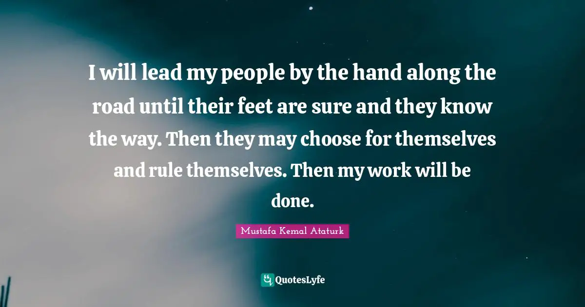 Mustafa Kemal Ataturk Quotes: "I will lead my people by the hand along the road until their feet are sure and they know the way. Then they may choose for themselves and rule themselves. Then my work will be done."