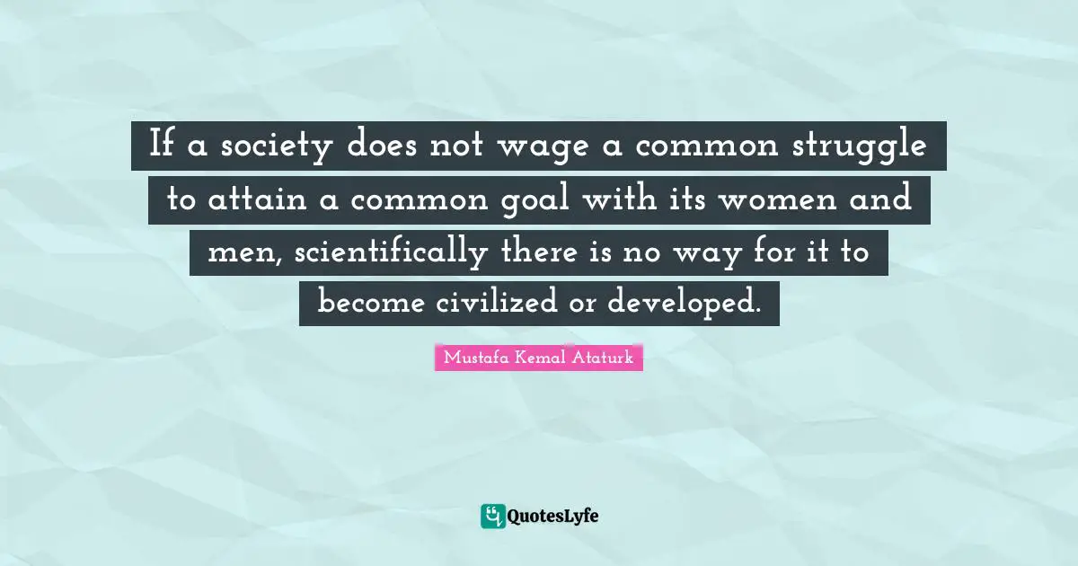 Mustafa Kemal Ataturk Quotes: "If a society does not wage a common struggle to attain a common goal with its women and men, scientifically there is no way for it to become civilized or developed."