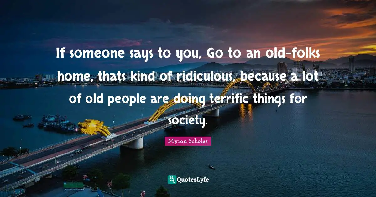 If someone says to you, Go to an old-folks home, thats kind of ridiculous, because a lot of old people are doing terrific things for society.