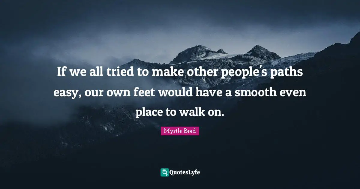 If we all tried to make other people's paths easy, our own feet would have a smooth even place to walk on.
