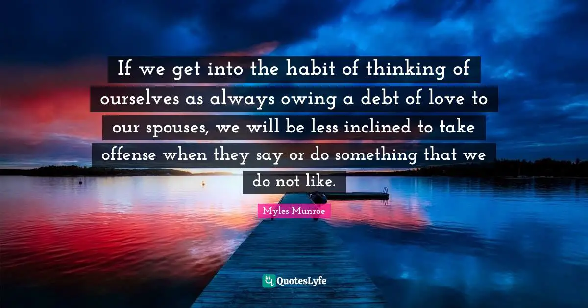 If we get into the habit of thinking of ourselves as always owing a debt of love to our spouses, we will be less inclined to take offense when they say or do something that we do not like.