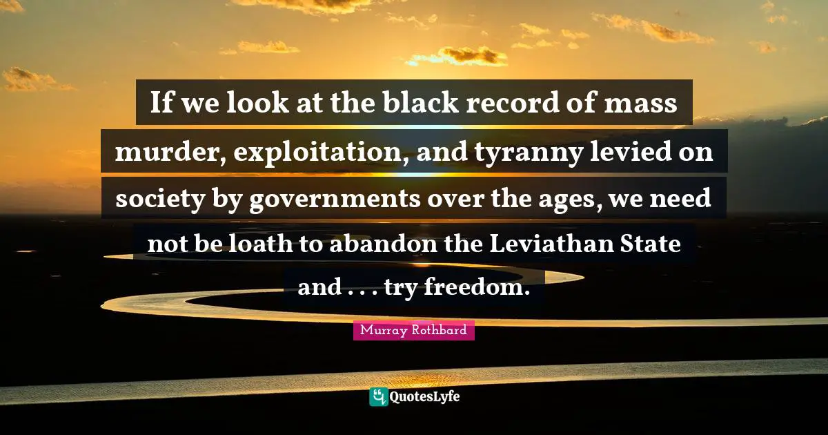 If we look at the black record of mass murder, exploitation, and tyranny levied on society by governments over the ages, we need not be loath to abandon the Leviathan State and . . . try freedom.