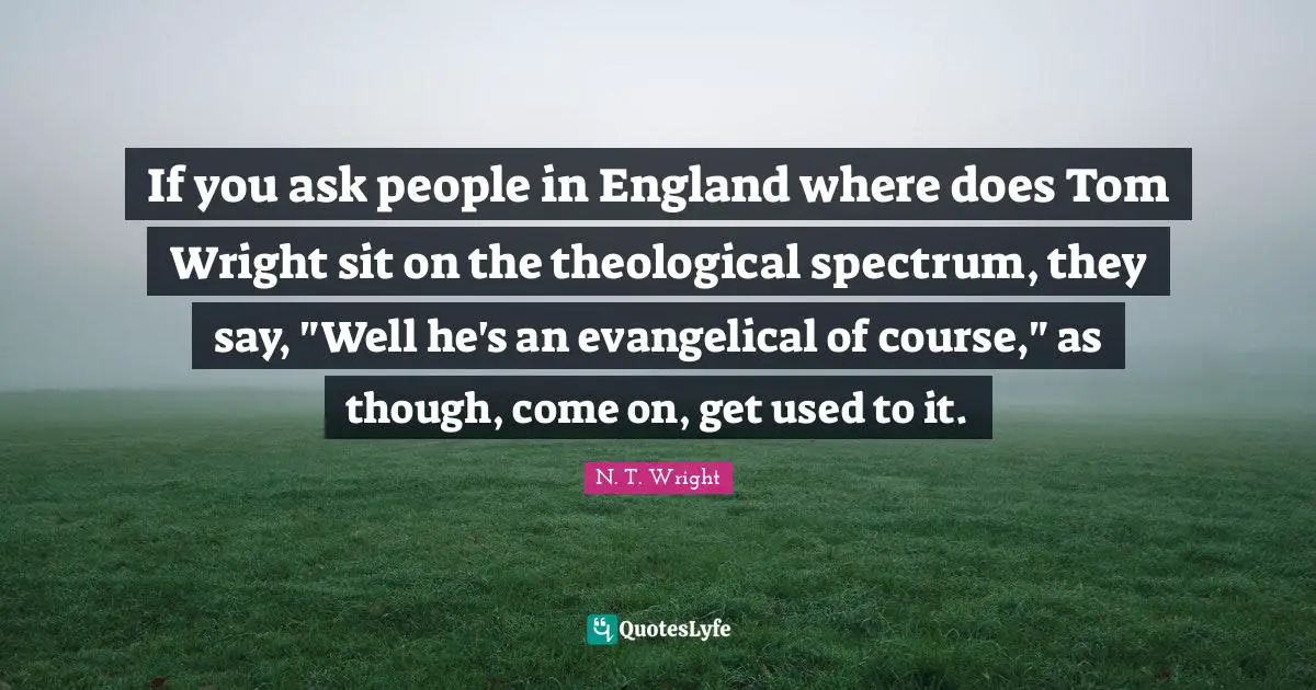 If you ask people in England where does Tom Wright sit on the theological spectrum, they say, "Well he's an evangelical of course," as though, come on, get used to it.