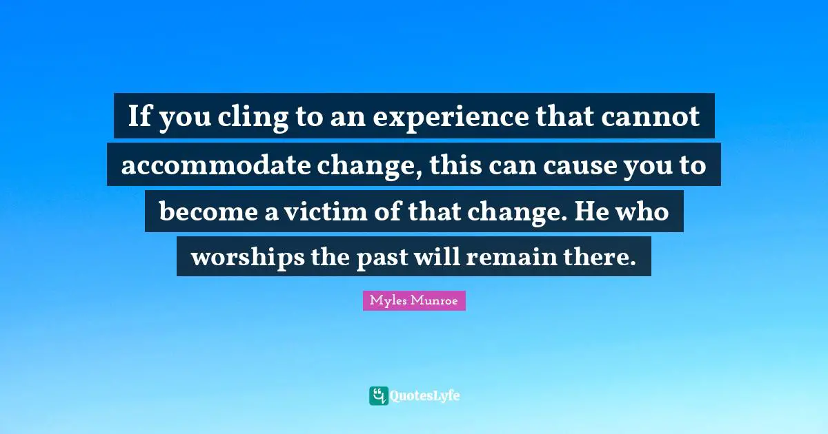 If you cling to an experience that cannot accommodate change, this can cause you to become a victim of that change. He who worships the past will remain there.
