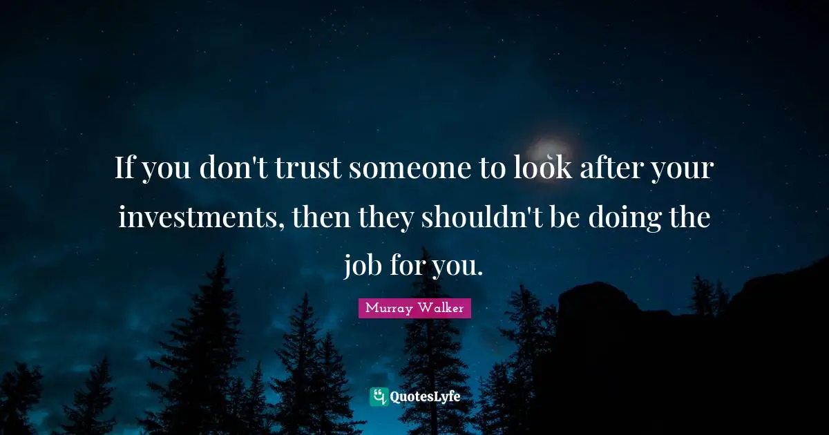 If you don't trust someone to look after your investments, then they shouldn't be doing the job for you.