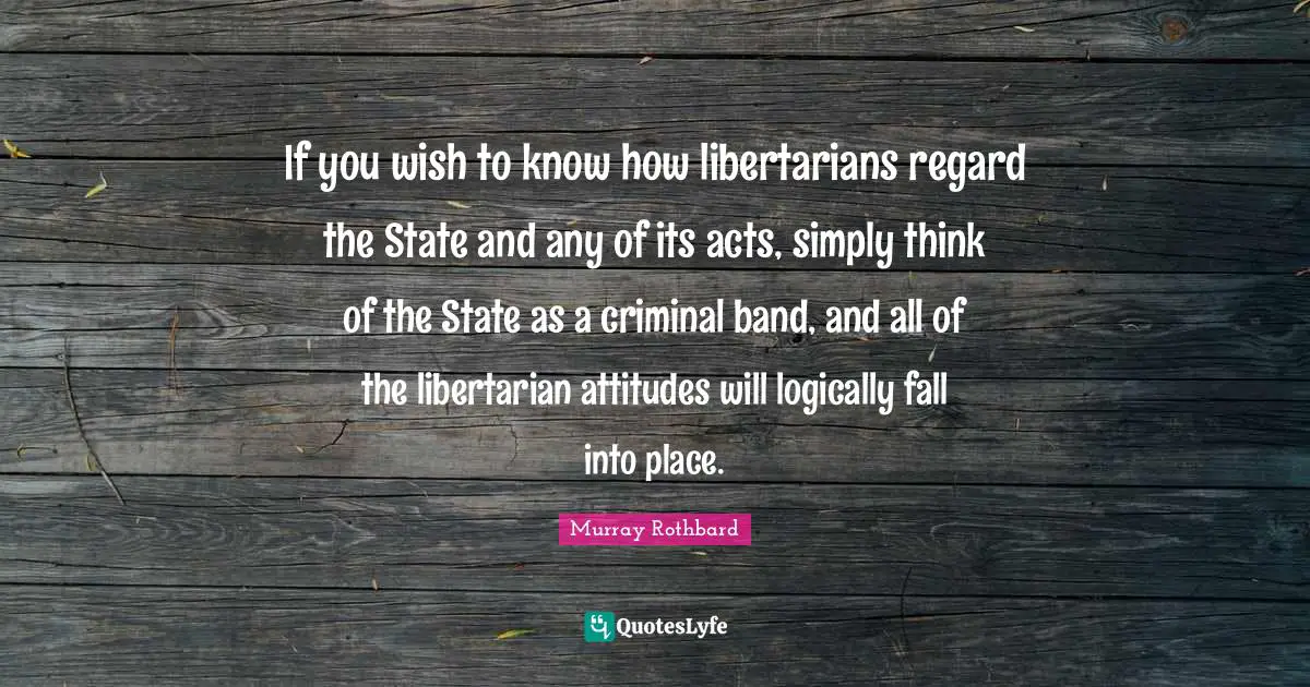 If you wish to know how libertarians regard the State and any of its acts, simply think of the State as a criminal band, and all of the libertarian attitudes will logically fall into place.