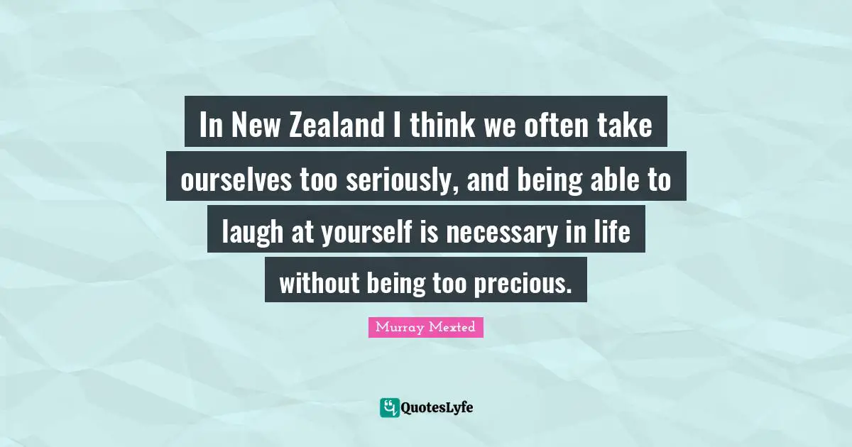 In New Zealand I think we often take ourselves too seriously, and being able to laugh at yourself is necessary in life without being too precious.