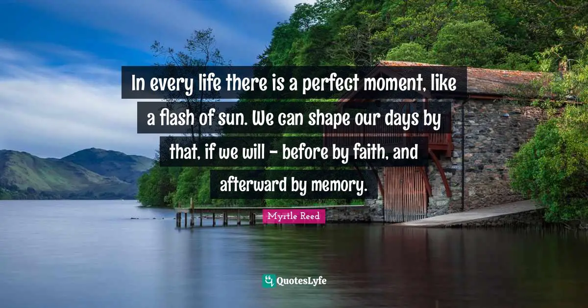 In every life there is a perfect moment, like a flash of sun. We can shape our days by that, if we will - before by faith, and afterward by memory.