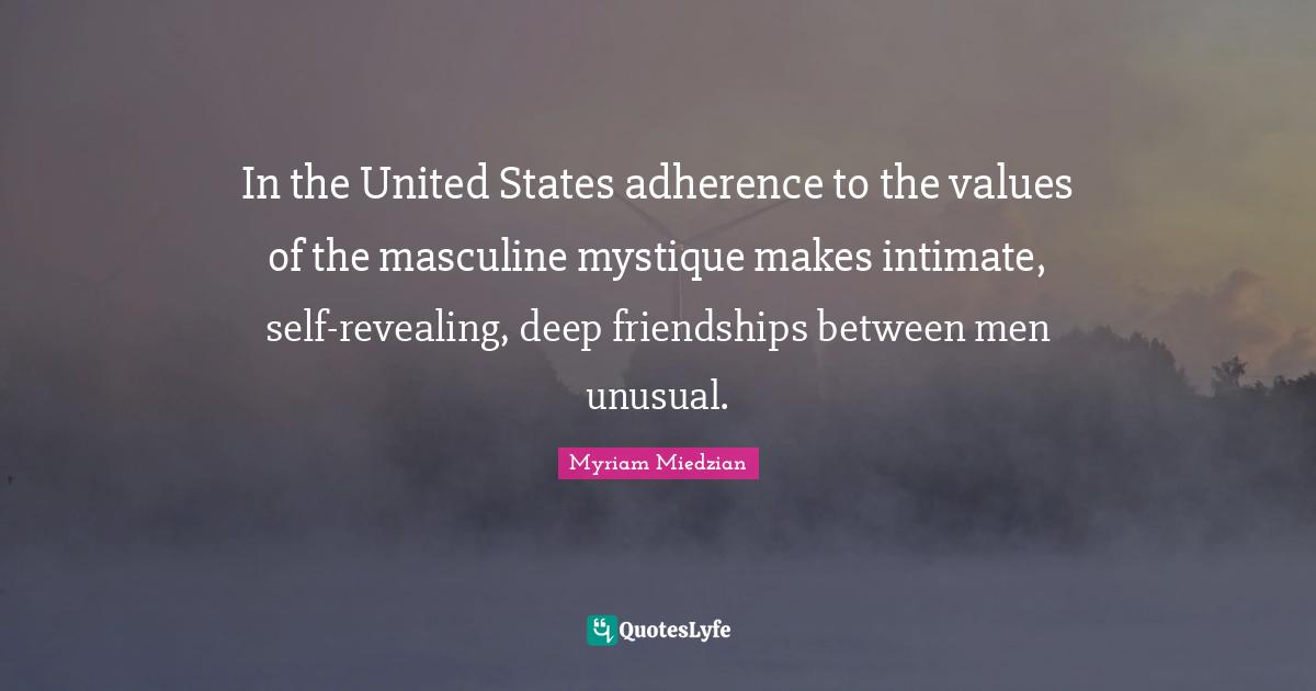 In the United States adherence to the values of the masculine mystique makes intimate, self-revealing, deep friendships between men unusual.
