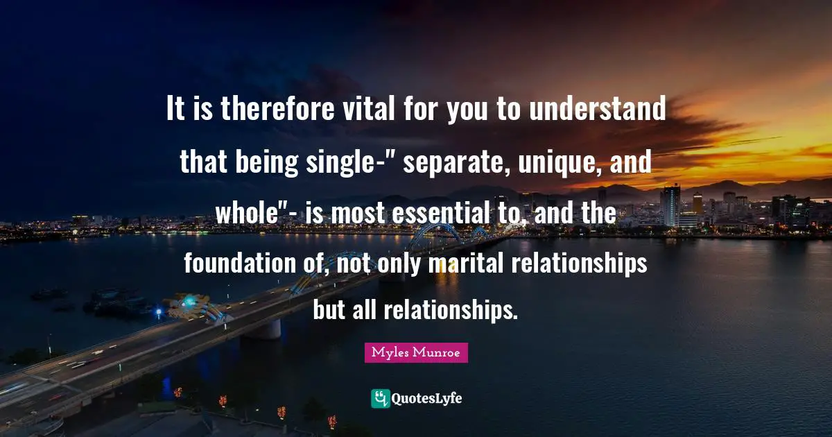 It is therefore vital for you to understand that being single-" separate, unique, and whole"- is most essential to, and the foundation of, not only marital relationships but all relationships.