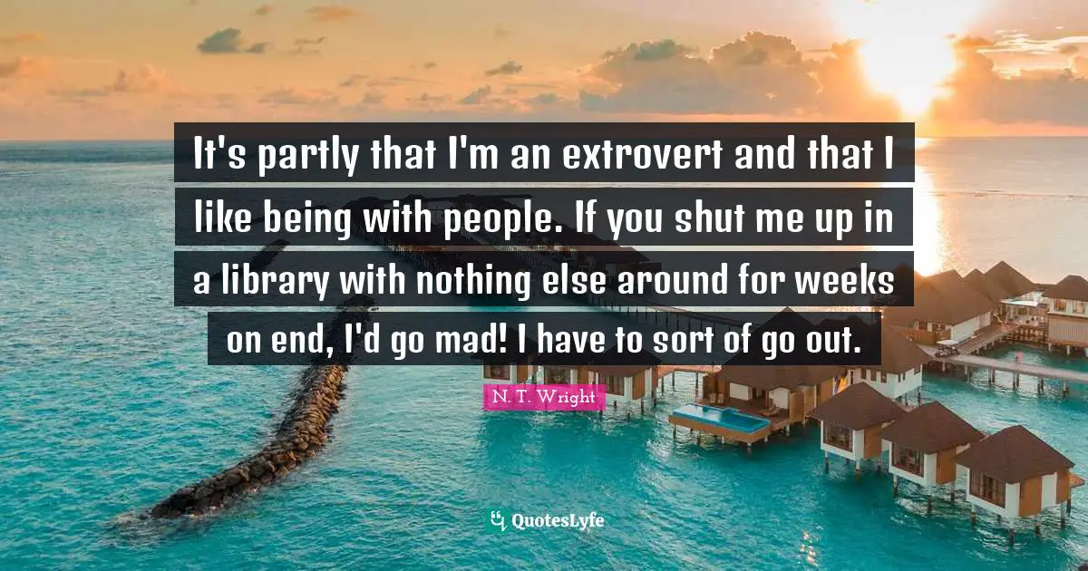 It's partly that I'm an extrovert and that I like being with people. If you shut me up in a library with nothing else around for weeks on end, I'd go mad! I have to sort of go out.
