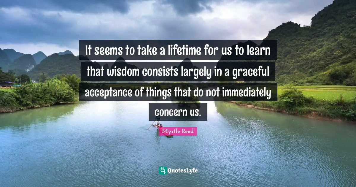 It seems to take a lifetime for us to learn that wisdom consists largely in a graceful acceptance of things that do not immediately concern us.