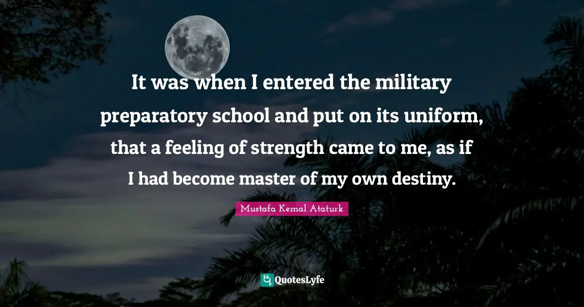 Mustafa Kemal Ataturk Quotes: "It was when I entered the military preparatory school and put on its uniform, that a feeling of strength came to me, as if I had become master of my own destiny."