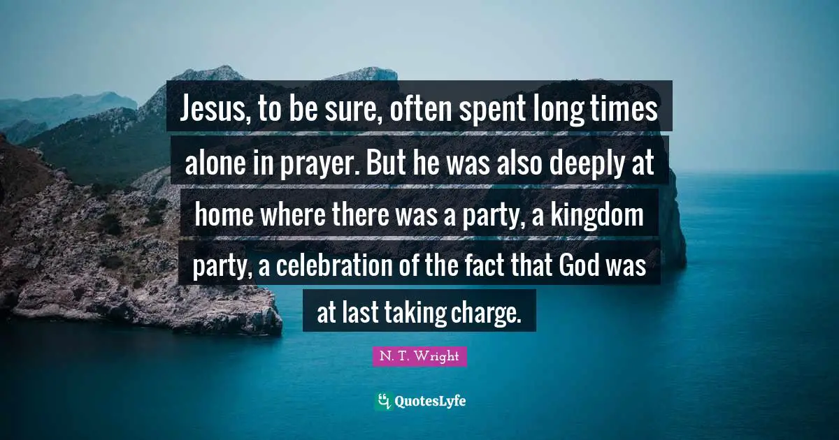 Jesus, to be sure, often spent long times alone in prayer. But he was also deeply at home where there was a party, a kingdom party, a celebration of the fact that God was at last taking charge.